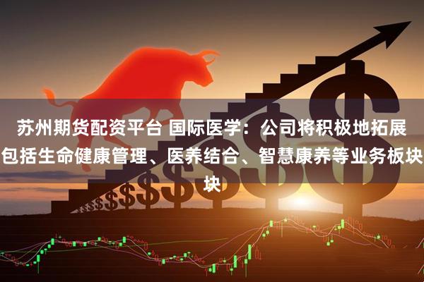 苏州期货配资平台 国际医学：公司将积极地拓展包括生命健康管理、医养结合、智慧康养等业务板块