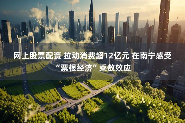 网上股票配资 拉动消费超12亿元 在南宁感受“票根经济”乘数效应