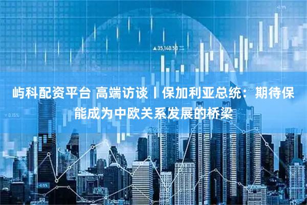屿科配资平台 高端访谈丨保加利亚总统：期待保能成为中欧关系发展的桥梁