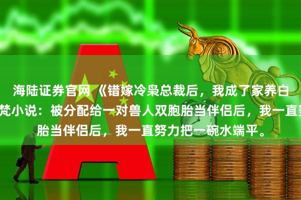 海陆证券官网 《错嫁冷枭总裁后，我成了家养白月光》司曜霆司宇梵小说：被分配给一对兽人双胞胎当伴侣后，我一直努力把一碗水端平。
