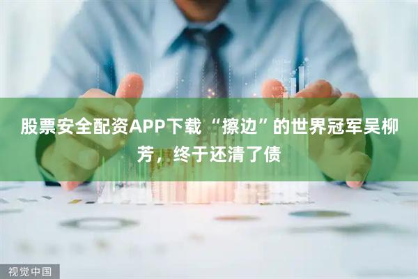 股票安全配资APP下载 “擦边”的世界冠军吴柳芳，终于还清了债