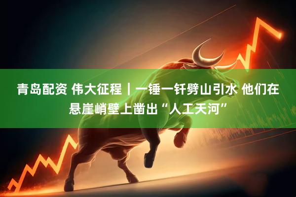 青岛配资 伟大征程｜一锤一钎劈山引水 他们在悬崖峭壁上凿出“人工天河”