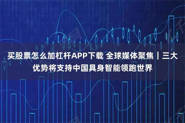 买股票怎么加杠杆APP下载 全球媒体聚焦｜三大优势将支持中国具身智能领跑世界