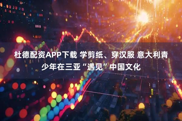 杜德配资APP下载 学剪纸、穿汉服 意大利青少年在三亚“遇见”中国文化