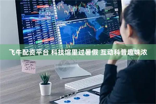 飞牛配资平台 科技馆里过暑假 互动科普趣味浓