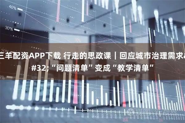 三羊配资APP下载 行走的思政课｜回应城市治理需求 “问题清单”变成“教学清单”