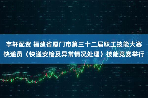 宇轩配资 福建省厦门市第三十二届职工技能大赛快递员（快递安检及异常情况处理）技能竞赛举行