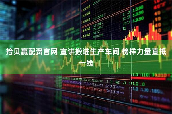 拾贝赢配资官网 宣讲搬进生产车间 榜样力量直抵一线